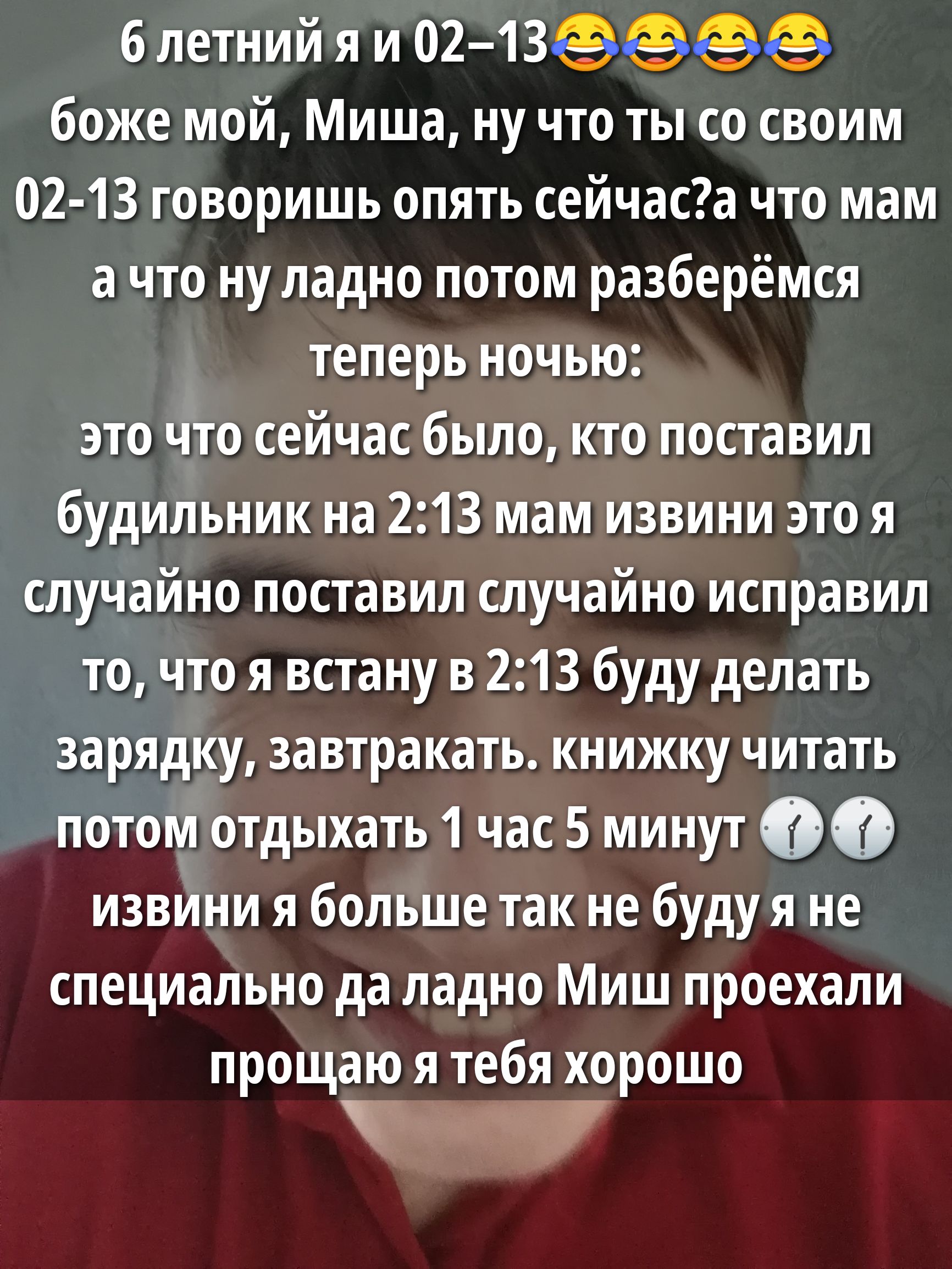 6 летний я и 02-13😂😂😂 боже мой, Миша, ну что ты со своим 02-13 говоришь опять сейчас? а что мам а что ну ладно потом разберёмся теперь ночью: это что сейчас было, кто поставил будильник на 2:13 мам извини это я случайно поставил случайно исправил то, что я встану в 2:13 буду делать зарядку, завтракать, книжку читать потом отдыхать 1 час 5 минут 🕰️🕰️ извини я больше так не буду я не специально да ладно Миш проехали прощаю я тебя хорошо
