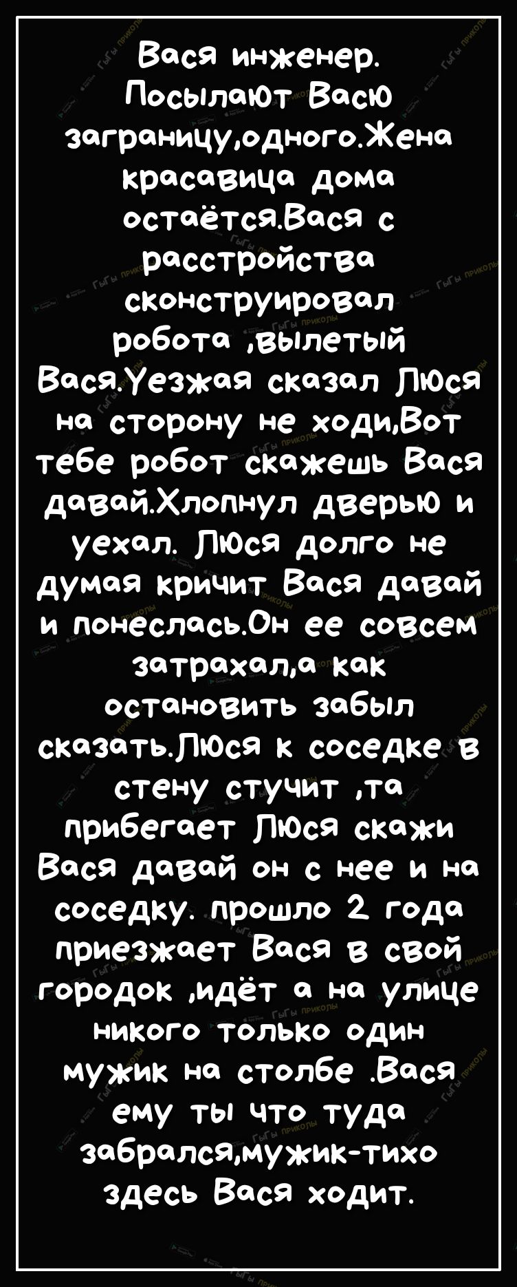 Вася инженер ПосылаЮт Васю заграницурдногоЖено кресеВИЦе домв остаётсявеся с расстройстве сконструировал робота вылетый ВасяУезжея сказал ПЮся на сторону не ходиВот тебе робот скажешь Вася довойХлопнул дверью и уехал ПЮся долго не думая кричит Вася дозой и понеслосьОн ее совсем затрехолл как остановить забыл сказоТЬЛЮся к соседке В стену стучит то прибегает ПЮсЯ скажи Вася девой он с нее и но сосе