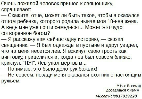 Очень пожилой человек пришел к священнику спрашивает _ Скажите отче может ли быть такое чтобы я оказался отцом ребенка которого родила нынче моя 18 няя жена А ведь мне уже почти семьдесят Может это чудо сотворенное богом _ Я расскажу вам сейчас одну историю _ сказал священник _ Я был однажды в пустыне и вдруг увидел что на меня несется лев Я вскинул свою трость как винтовку прицелился и когда лев 