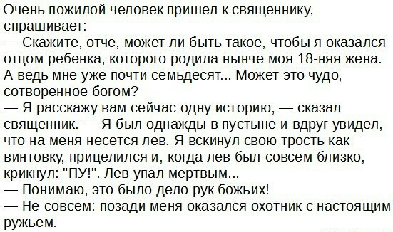 Очень пожилой человек пришел к священнику спрашивает _ Скажите отче может ли быть такое чтобы я оказался отцом ребенка которого родила нынче моя 18 няя жена А ведь мне уже почти семьдесят Может это чудо сотворенное богом _ Я расскажу вам сейчас одну историю _ сказал священник _ Я был однажды в пустыне и вдруг увидел что на меня несется лев Я вскинул свою трость как винтовку прицелился и когда лев 