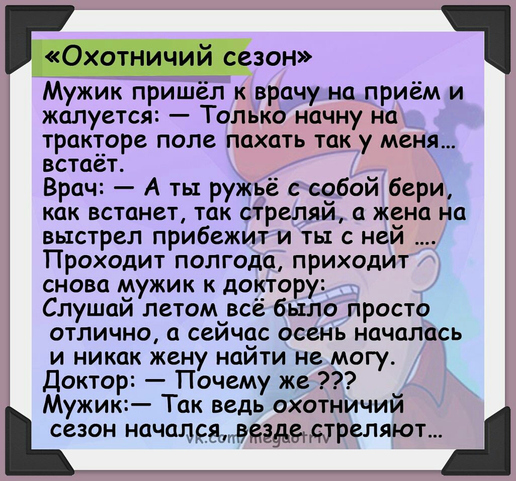 Мужик пришёл к врачу на приём и жалуется Только начну на тракторе поле пахать так у меня встает Врач А ть ружьё с собой бери как встанет так стреляи а жена на выстрел прибежит и ты с ней Проходит полгода приходит снова мужик к доктору Слушай летомцвсё было просто отлично а сеичас осень началась и никак жену найти не могу Доктор Почему же Мужик Так ведь охотничий сезон началсааёеёдегддреляют