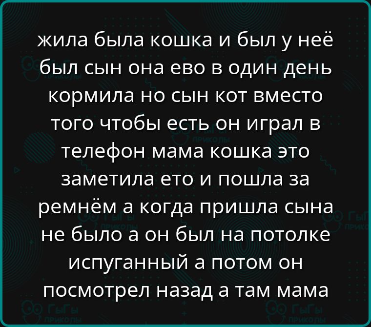 жила была кошка и был у неё был сын она ево в один день кормила но сын кот вместо того чтобы есть он играл в телефон мама кошка это заметила ето и пошла за ремнём а когда пришла сына не было а он был на потолке испуганный а потом он посмотрел назад а там мама