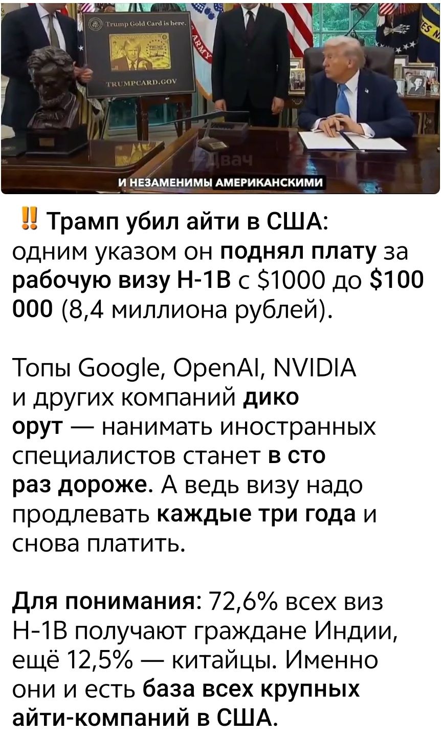 ‼️ Трамп убил айти в США: одним указом он поднял плату за рабочую визу H-1B с $1000 до $100 000 (8,4 миллиона рублей).

Топы Google, OpenAI, NVIDIA и других компаний дико орут — нанимать иностранных специалистов станет в сто раз дороже. А ведь визу надо продлевать каждые три года и снова платить.

Для понимания, 72,6% всех виз H-1B получают граждане Индии, еще 12,5% — китайцы. Именно они и составляют базу всех крупных айти-компаний в США.