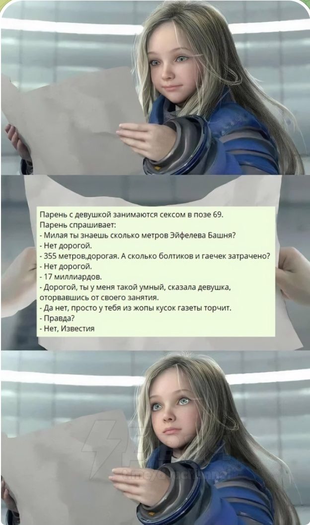 Парень с девушкой занимаются сексом в позе 69. Парень спрашивает: - Милaя, знаешь сколько метров Эйфелева Башня? - Нет дорогой. - 355 метров, дорогая. А сколько болтиков и гаечек затрачено? - Нет дорогой. - 17 миллиардов. - Дорогой, ты у меня такой умный. - Да нет, просто у тебя из жопы кусок газеты торчит. - Нет, Известия