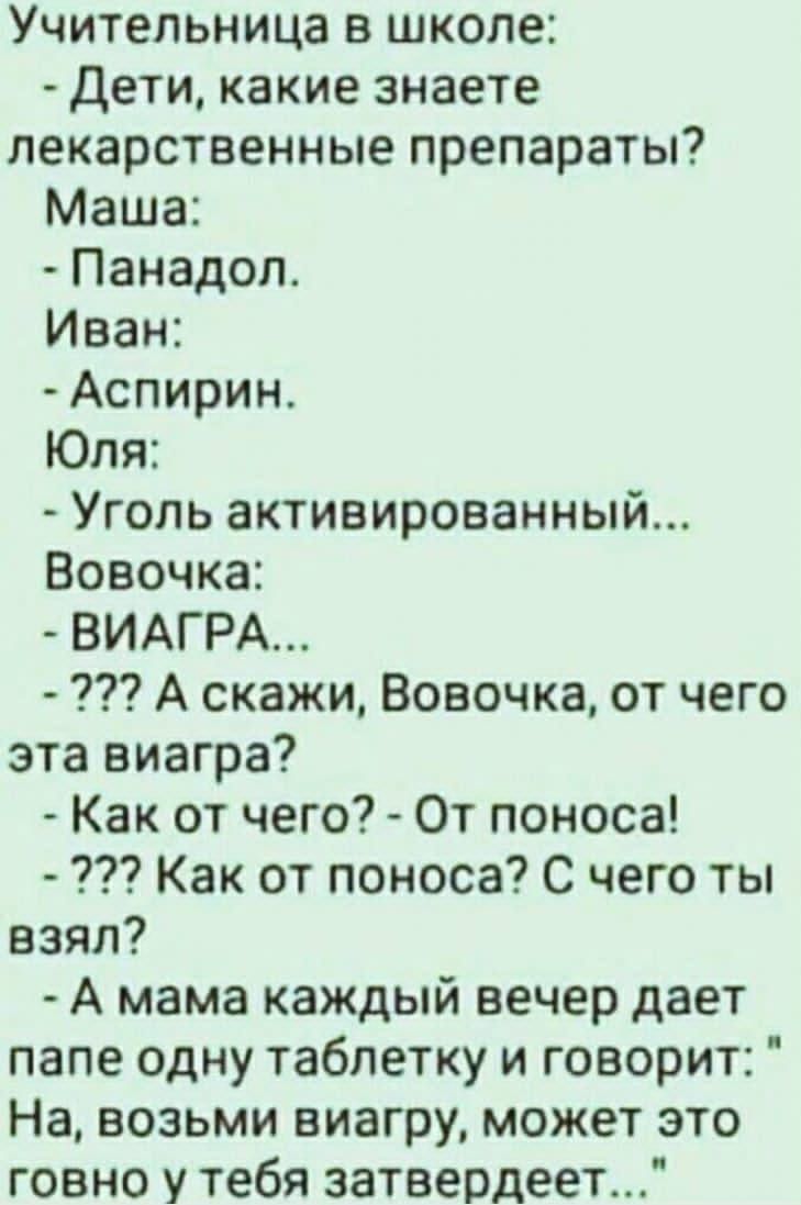 Учительница в школе:
- Дети, какие знаете лекарственные препараты?
Маша:
- Панадол.
Иван:
- Аспирин.
Юля:
- Уголь активированный...
Вовочка:
- ВИАГРА...
- ??? А скажи, Вовочка, от чего эта виагра?
- Как от чего? - От поноса!
- ??? Как от поноса? С чего ты взял?
- А мама каждый вечер даёт папе одну таблетку и говорит: 