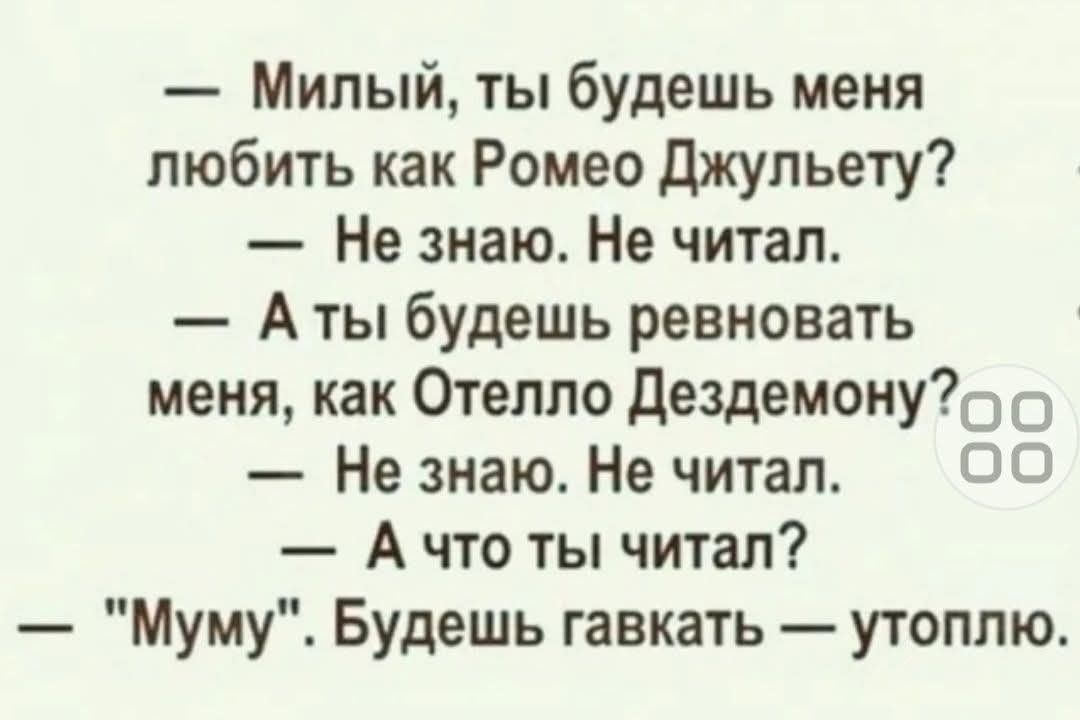 — Милый, ты будешь меня любить как Ромео Джульету?
— Не знаю. Не читал.
— А ты будешь ревновать меня, как Отелло Дездемону?
— Не знаю. Не читал.
— А что ты читал?
— 
