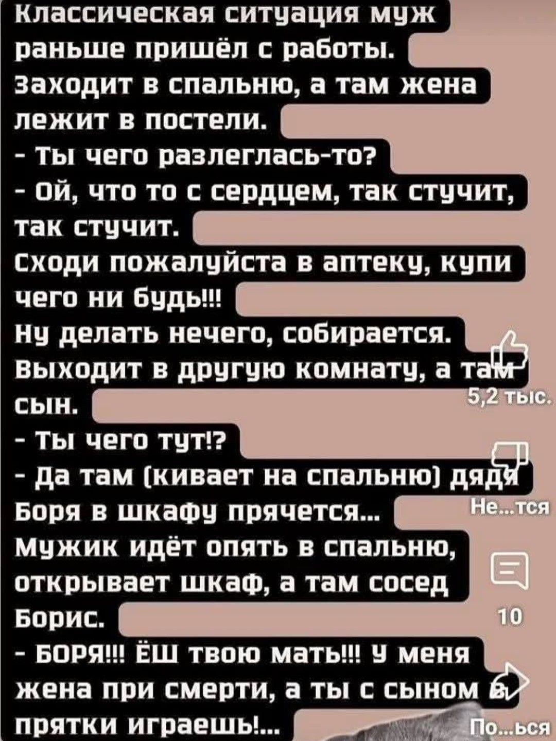 Классическая ситуация муж раньше пришёл с работы. Заходит в спальню, а там жена лежит в постели. - Ты чего разлеглась-то? - Ой, что то с сердцем, так стучит, так стучит. Сходи пожалуйста в аптеку, купи чего ни будь!!! Ну делать нечего, собирается. Выходит в другую комнату, а там сын. - Ты чего тут? - Да там (кивает на спальню) дядя Боря в шкафу прячется... Мужик идёт опять в спальню, открывает шкаф, а там сосед Борис. - БОРЬ! Ёш твою мать!!! У меня жена при смерти, а ты с сыном в прятки играешь!!!