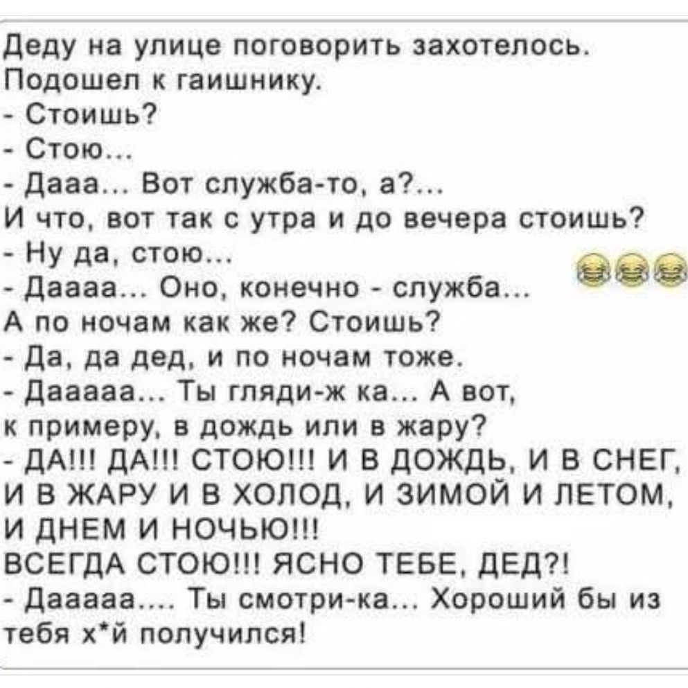 Деду на улице поговорить захотелось. Подошел к гаишнику.
- Стоишь?
- Стою...
- Дааа... Вот служба-то, а?... И что, вот так с утра и до вечера стоишь?
- Ну да, стою...
- Дааа... Оно, конечно, служба...
- А по ночам как же? Стоишь?
- Да, да дед, и по ночам тоже.
- Ну, например, в дождь или в жару?
- ДА!!! ДА!!! СТОЮ!!!! И В ДОЖДЬ, И В СНЕГ, И В ЖАРУ И В ХОЛОД, И ЗИМОЙ И ЛЕТОМ, ДНЕМ И НОЧЬЮ!!! ВСЕГДА СТОЮ!!! ЯСНО ТЕБЕ, ДЕД?!
- Дааа.... Ты смотри-ка... Хороший бы из тебя х* получился!