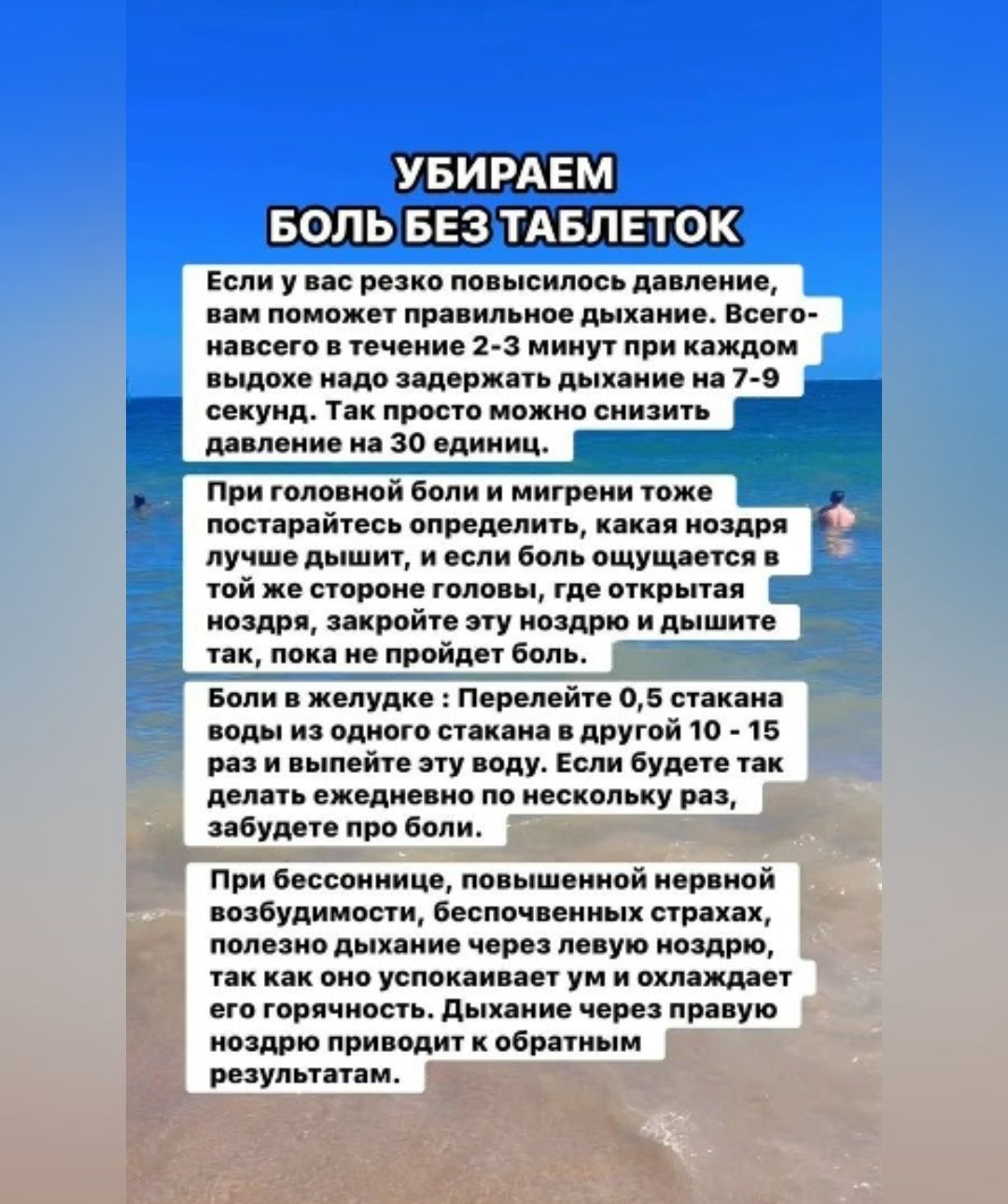 УБИРАЕМ БОЛЬ БЕЗ ТАБЛЕТКОВ

Если у вас резко повысилось давление, вам поможет правильное дыхание. Всего-навсего в течение 2-3 минут при каждом выдохе надо задерживать дыхание на 7-9 секунд. Так просто можно снизить давление на 30 единиц.

При головной боли и мигрени тоже постарайтесь определить, какая ноздря лучше дышит, и если боль ощущается в той же стороне головы, то открывайте ноздрю, свистите этой ноздрей и дышите так, пока не пройдет боль.

В желудке: Перелейте 0,5 стакана воды из одного стакана в другой 10 - 15 раз. Если не проходит, то уже несколько раз, забудьте боль.

При бессоннице, повышенной нервной возбудимости, бесконечном напряжении можно уложить ребенка, успокаивать его и давать ему дышать через ротовую полость. Дыхание через ротовую приводит к желаемым результатам.