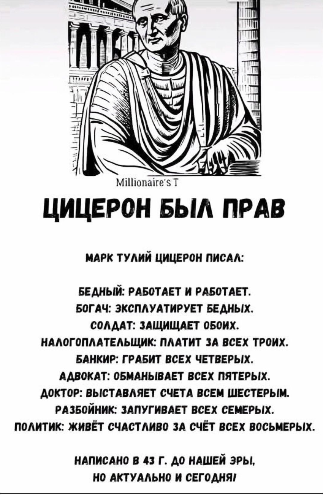 ЦИЦЕРОН БЫЛ ПРАВ

МАРК ТУЛИЙ ЦИЦЕРОН ПИСАЛ:

БЕДНЫЙ: РАБОТАЕТ И РАБОТАЕТ.
БОГАТ: ЭКСПЛУАТИРУЕТ БЕДНЫХ.
СОЛДАТ: ЗАЩИЩАЕТ ОБОИХ.
НАЛОГПЛАТЕЛЬЩИК: ПЛАТИТ ЗА ВСЕХ ТРЁХ.
БАНКИР: ГРАБИТ ВСЕХ ЧЕТВЕРЫХ.
АДВОКАТ: ОБМАНЫВАЕТ ВСЕХ ПЯТЕРЫХ.
ДОКТОР: ВЫСТАВЛЯЕТ СЧЕТА ВСЕМ ШЕСТЕРЫМ.
РАБОТНИК: ЗАЛУПЛЕТ ВСЕХ СЕМЕРЫХ.
ПОЛИТИК: ЖИВЁТ СЧАСТЛИВО ЗА СЧЁТ ВСЕХ ВОСЬМЕРЫХ.

НАПИСАНО В 43 Г. ДО НАШЕЙ ЭРЫ, НО АКТУАЛЬНО И СЕГОДНЯ.