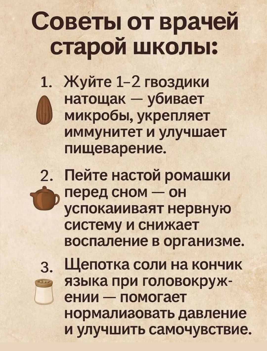 Советы от врачей старой школы:

1. Жуйте 1-2 гвоздики натощак — убивает микробы, укрепляет иммунитет и улучшает пищеварение.

2. Пейте настой ромашки перед сном — он успокаивает нервную систему и снижает воспаление в организме.

3. Щепотка соли на кончике языка при головокружении — помогает нормализовать давление и улучшить самочувствие.