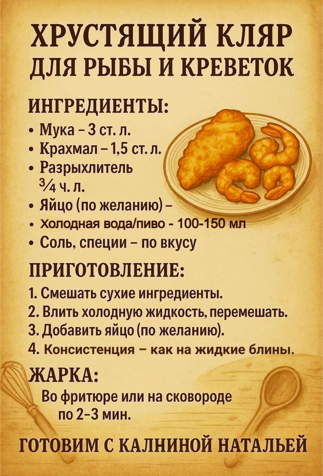 ХРУСТЯЩИЙ КЛЯР ДЛЯ РЫБЫ И КРЕВЕТОК

ИНГРЕДИЕНТЫ:
- Мука – 3 ст. л.
- Крахмал – 1,5 ст. л.
- Разрыхлитель – 3/4 ч. л.
- Яйцо (по желанию) –
- Холодная вода/пиво – 100-150 мл
- Соль, специи – по вкусу

ПРИГОТОВЛЕНИЕ:
1. Смешать сухие ингредиенты.
2. Влить холодную жидкость, перемешать.
3. Добавить яйцо (по желанию).
4. Консистенция – как на жидкие блины.

ЖАРКА:
Во фритюре или на сковороде по 2-3 мин.

Готовим с Калининой Натальей