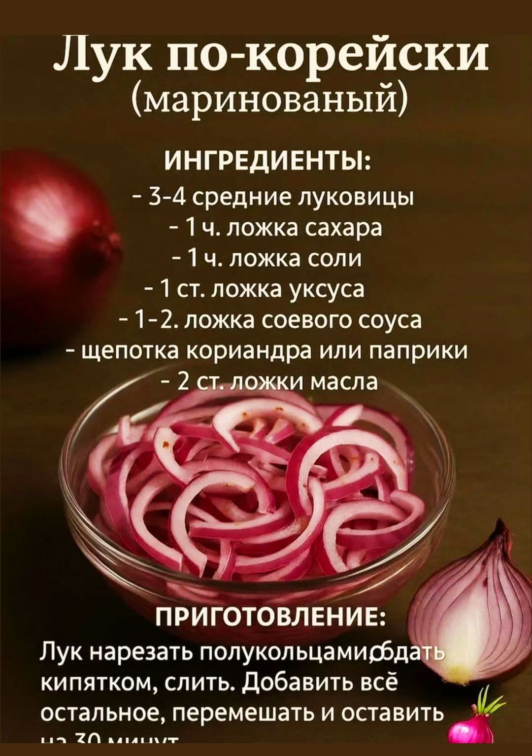 Лук по-корейски (маринованный)

ИНГРЕДИЕНТЫ:

- 3-4 средние луковицы
- 1 ч. ложка сахара
- 1 ч. ложка соли
- 1 ст. ложка уксуса
- 1-2 ложка соевого соуса
- щепотка кориандра или паприки
- 2 ст. ложки масла

ПРИГОТОВЛЕНИЕ:

Лук нарезать полукольцами, облить кипятком, слить. Добавить всё остальное, перемешать и оставить на 30 минут.