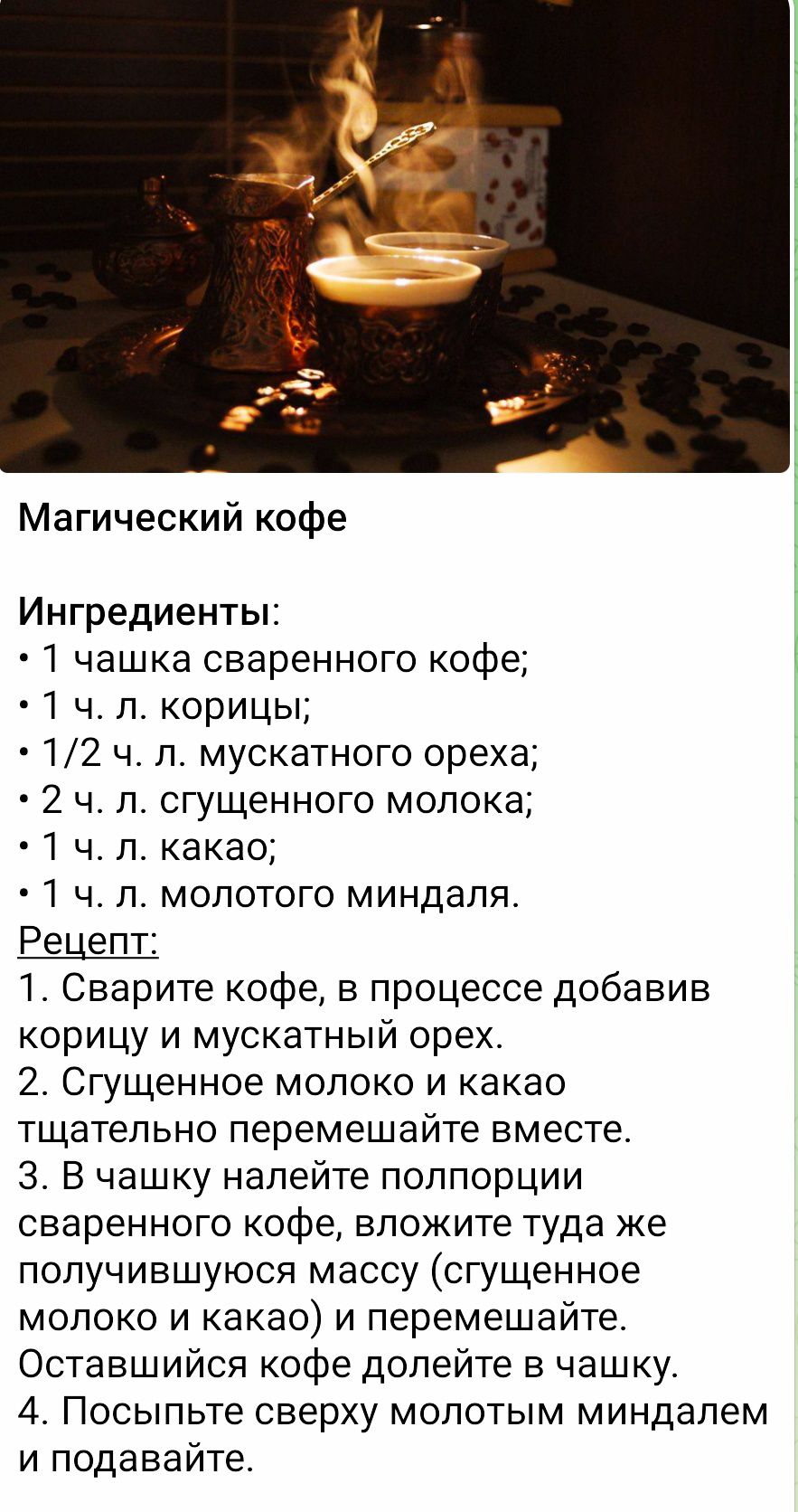 Магический кофе

Ингредиенты:
• 1 ч.ч. сваренного кофе;
• 1 ч. л. корицы;
• 1/2 ч. л. мускатного ореха;
• 2 ч. л. сгущенного молока;
• 1 ч. л. какао;
• 1 ч. л. молотого миндаля.

Рецепт:
1. Сварите кофе, в процессе добавив корицу и мускатный орех.
2. Сгущенное молоко и какао тщательно перемешайте вместе.
3. В чашку налейте полпорции сваренного кофе, вложите туда же получившуюся массу (сгущенное молоко и какао) и перемешайте.
4. Остальной кофе долейте в чашку.
5. Посыпьте сверху молотым миндалем и подавайте.