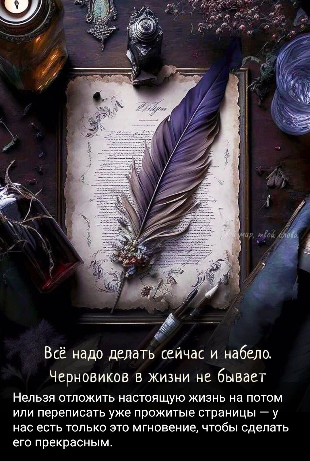 Всё надо делать сейчас и нáбело. Черновиков в жизни не бывает. Нельзя отложить настоящую жизнь на потом или переписать уже прожитые страницы — у нас есть только это мгновение, чтобы сделать его прекрасным.