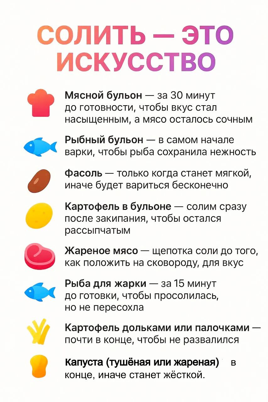 СОЛИТЬ — ЭТО ИСКУССТВО

Мясной бульон — за 30 минут до готовности, чтобы вкус стал насыщенным, а мясо осталось сочным.

Рыбный бульон — в самом начале варки, чтобы рыба сохранила нежность.

Фасоль — только когда станет мягкой, иначе будет вариться бесконечно.

Картофель в бульоне — солим сразу после закипания, чтобы осталась рассыпчатым.

Жареное мясо — щепотка соли до того, как положить на сковороду, для вкуса.

Рыба для жарки — за 15 минут до готовки, чтобы пропиталась. Не пересолить.

Картофель дольками или палочками — в конце, иначе станет водянистым.

Капуста (тушёная или жареная) — в конце, иначе станет жёсткой.