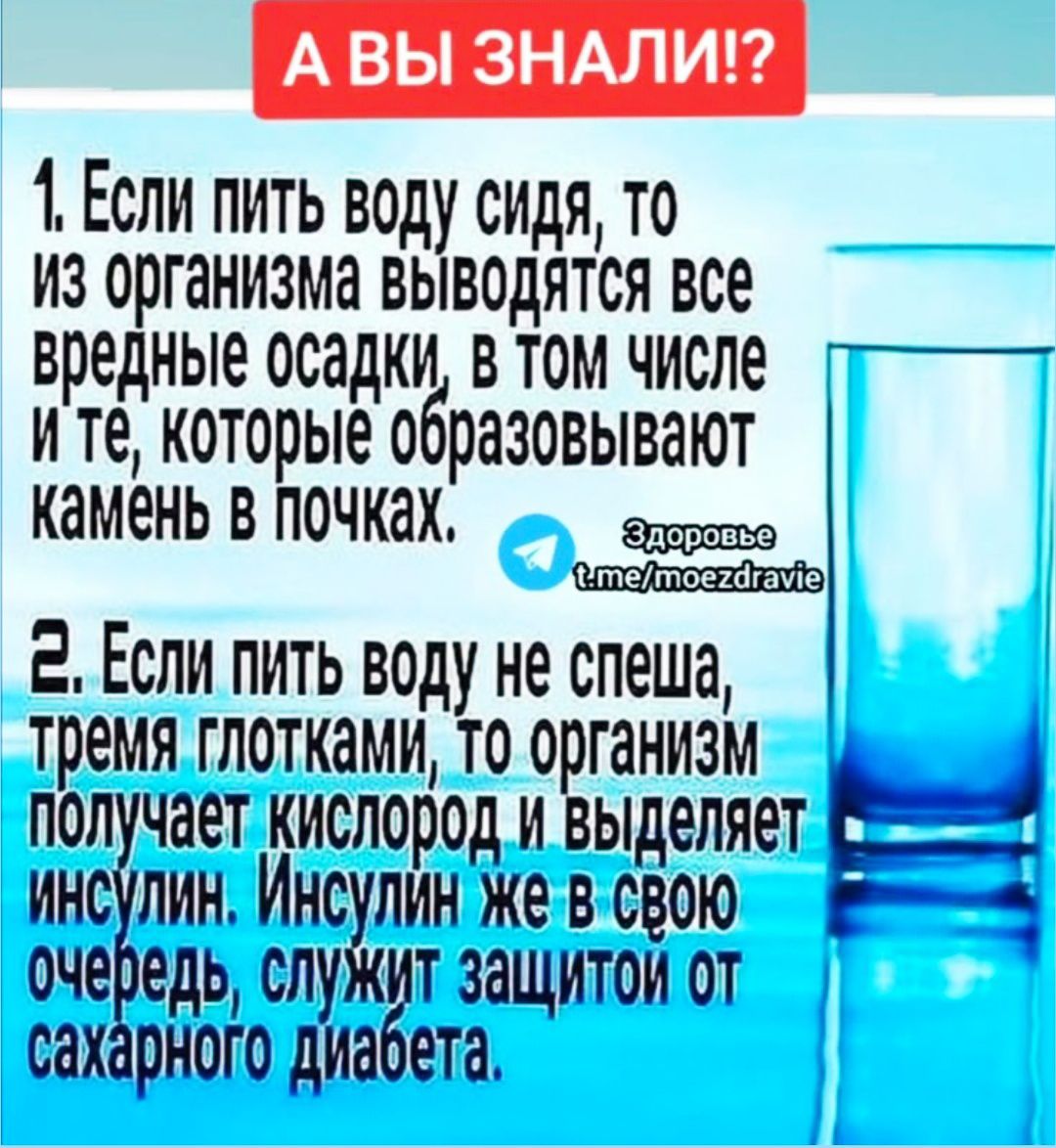 1. Если пить воду сидя, то из организма выводятся все вредные осадки, в том числе и те, которые образовывают камень в почках.

2. Если пить воду не спеша, трея глотками, то организм получает кислород и выделяет инсулин. Инсулин же в свою очередь, служит защитой от сахарного диабета.