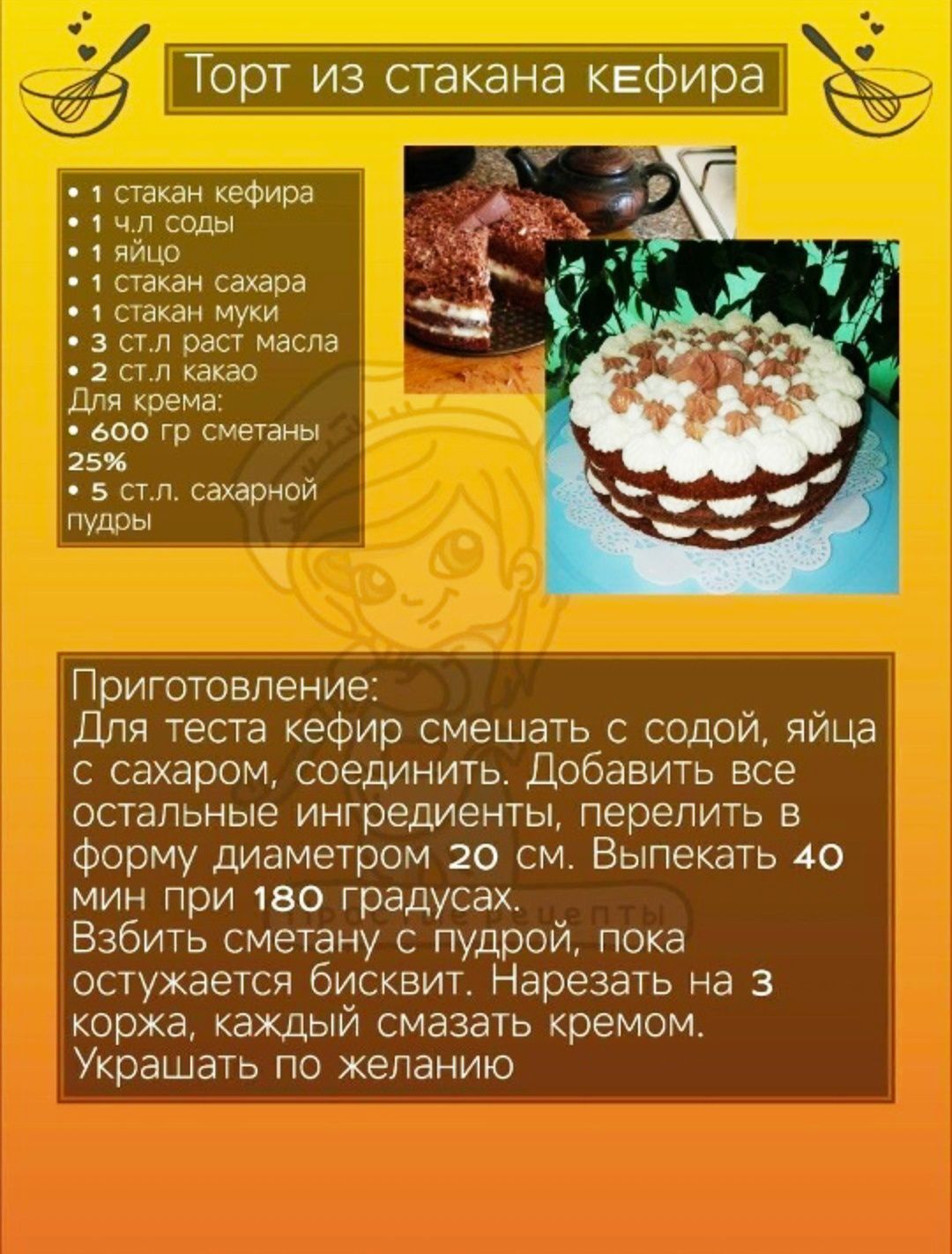 Торт из стакана кефира

Ингредиенты:
• 1 стакан кефира
• 1 ч.л. соды
• 1 яйцо
• 1 стакан сахара
• 1 стакан муки
• 3 ст.л. раст. масла
• 2 ст.л. какао

Для крема:
• 600 гр. сметаны 25%
• 5 ст.л. сахарной пудры

Приготовление:
Для теста кефир смешать с содой, яйца с сахаром, соединить. Добавить все остальные ингредиенты, перелить в форму диаметром 20 см. Выпекать 40 мин при 180 градусах.
Взбить сметану с пудрой, пока остынет бисквит. Нарезать на 3 коржа, каждый смазать кремом. Украшать по желанию.