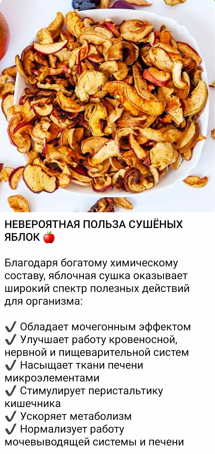 НЕВЕРОЯТНАЯ ПОЛЬЗА СУШЁНЫХ ЯБЛОК 🍏

Благодаря богатому химическому составу, яблочная сушka оказывает широкий спектр полезных действий для организма:

- Обладает мочегонным эффектом
- Улучшает работу кровеносной, нервной и пищеварительной систем
- Насыщает ткани печени микроэлементами
- Стимулирует перистальтику кишечника
- Ускоряет метаболизм
- Нормализует работу мочевыделительной системы и печени