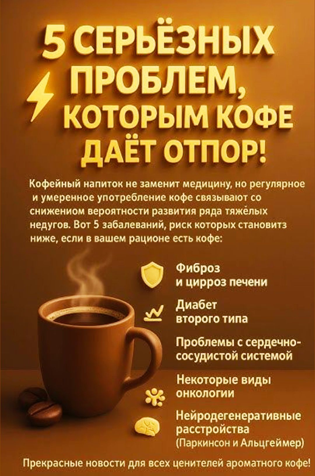 5 СЕРЬЁЗНЫХ ПРОБЛЕМ, КОТОРЫМ КОФЕ ДАЁТ ОТПОР!

Кофейный напиток не заменит медицину, но регулярное и умеренное употребление кофе связывают со снижением вероятности развития ряда тяжёлых недугов. Вот 5 забавлений, риск которых становится ниже, если в вашем рационе есть кофе:

- Фиброз и цирроз печени
- Диабет второго типа
- Проблемы с сердечно-сосудистой системой
- Некоторые виды онкологии
- Нейродегенеративные расстройства (Паркинсон и Альцгеймер)

Прекрасные новости для всех ценителей ароматного кофе!