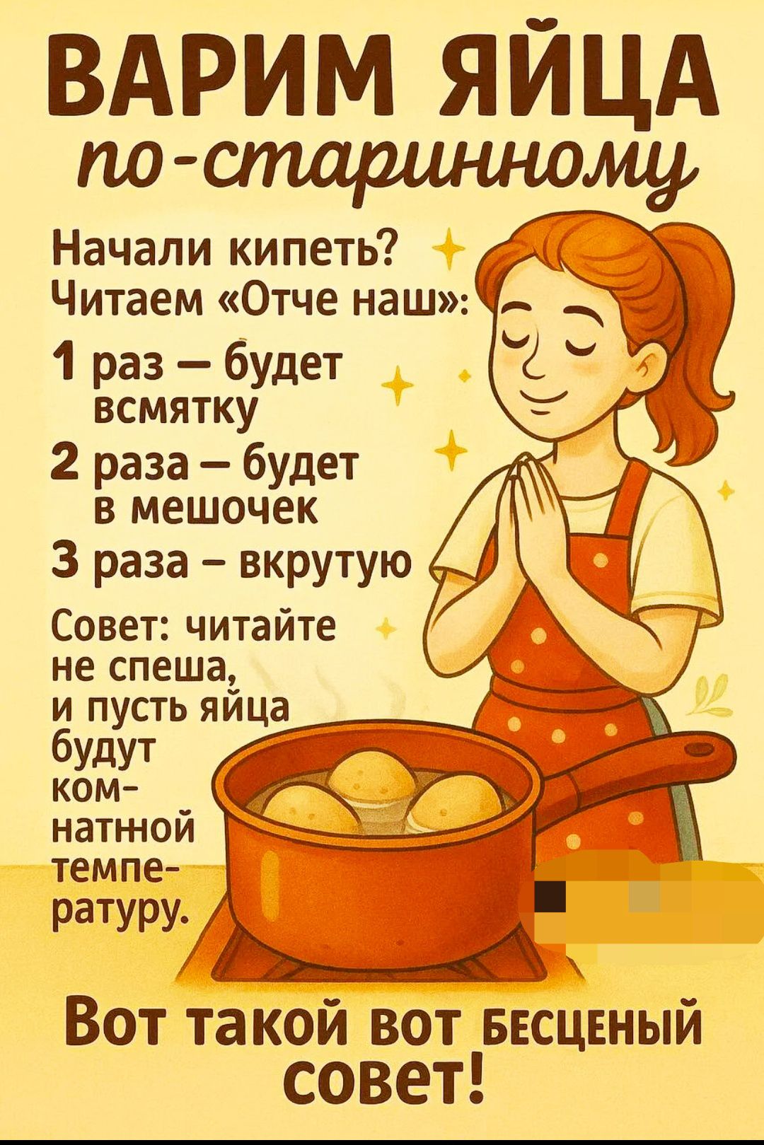 ВАРИМ ЯЙЦА по-старинному

Начали кипеть? Читаем «Отче наш»:

1 раз – будет всмятку
2 раза – будет в мешочек
3 раза – вкрутую

Совет: читайте не спеша, и пусть яйца будут комнатной температуры.

Вот такой вот бесценный совет!