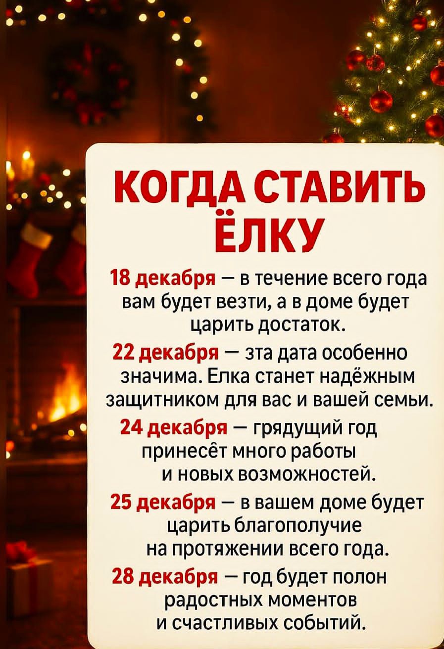 КОГДА СТАВИТЬ ЁЛКУ
18 декабря — в течение всего года вам будет везти, а в доме будет царить достаток.
22 декабря — эта дата особенно значимая. Елка станет надёжным защитником для вас и вашей семьи.
24 декабря — грядущий год принесёт много работы и новых возможностей.
25 декабря — в вашем доме будет царить благополучие на протяжении всего года.
28 декабря — год будет полон радостных моментов и счастливых событий.