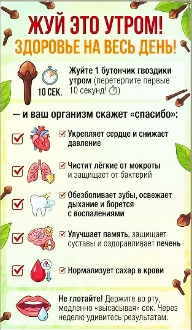 ЖУЙ ЭТО УТРОМ! ЗДОРОВЬЕ НА ВЕСЬ ДЕНЬ! Жуйте 1 бутончик гвоздики утром. И ваш организм скажет «спасибо»: укрепляет сердце и снижает давление; чистит лёгкие от мокроты и защищает от бактерий; обезболивает зубы, освежает дыхание и борется с воспалениями; улучшает память, защищает суставы и оздоравливает печень; нормализует сахар в крови. Не глотайте! держите во рту, медленно «высасывая» сок. Через неделю удивитесь результатам.