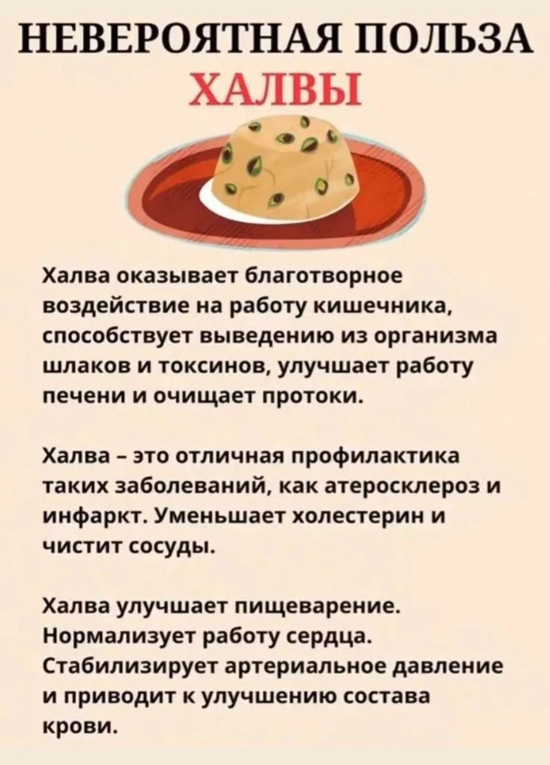 НЕВЕРОЯТНАЯ ПОЛЬЗА ХАЛВЫ

Халва оказывает благотворное воздействие на работу кишечника, способствует выведению из организма шлаков и токсинов, улучшает работу печени и очищает протоки.

Халва – профилактика атеросклероза и инфаркта. Уменьшает холестерин и чистит сосуды.

Халва улучшает пищеварение, нормализует работу сердца, стабилизирует артериальное давление.
