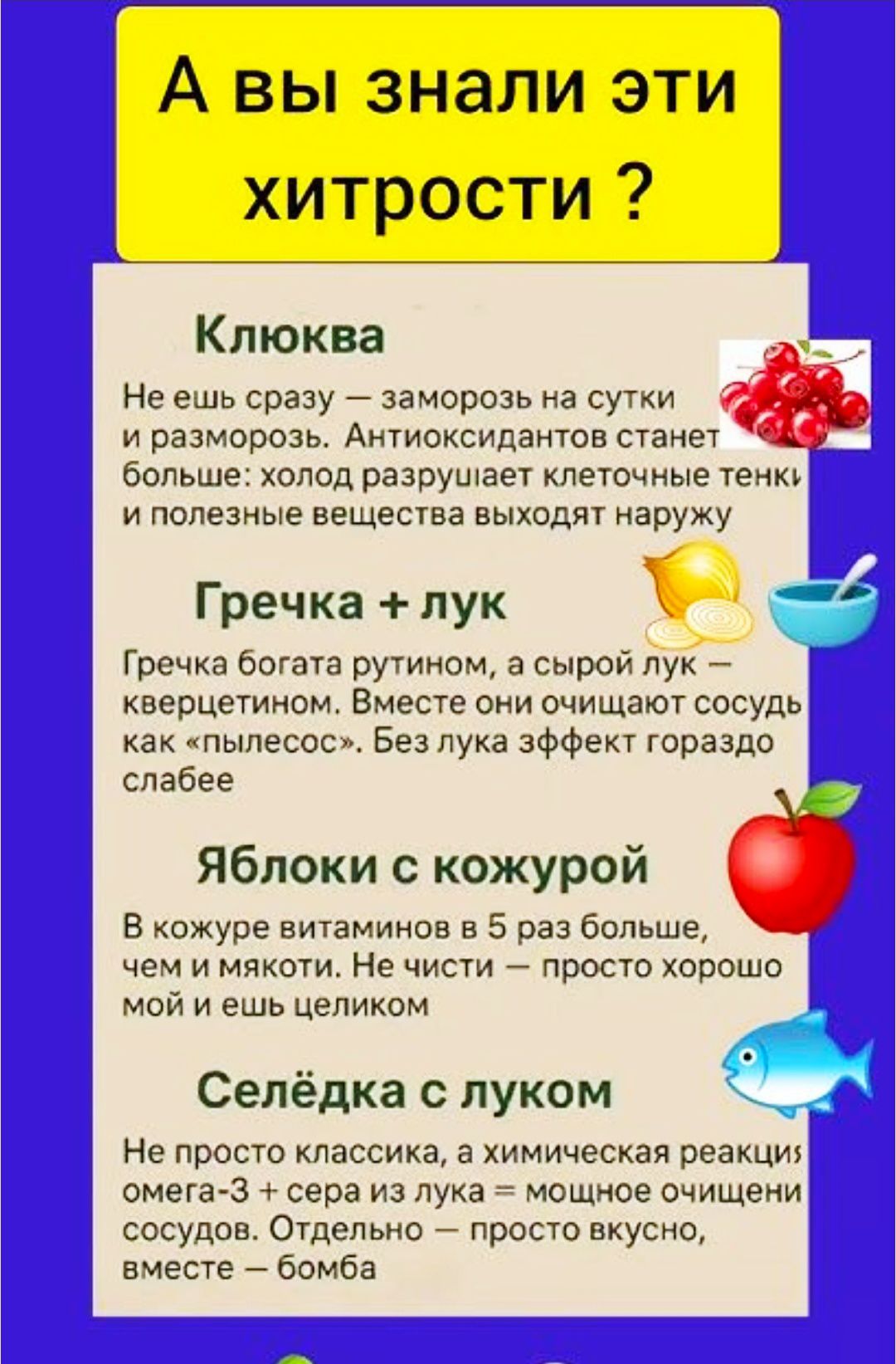 А вы знали эти хитрости? Клюква: не ешь сразу — заморозь на сутки, потом разморозь; антиоксидантов становится больше. Гречка + лук: вместе лучше очищают сосуды. Яблоки с кожурой: в кожуре витаминов много, ешь целиком. Селёдка с луком: омега-3 + лук — мощное очищение сосудов.