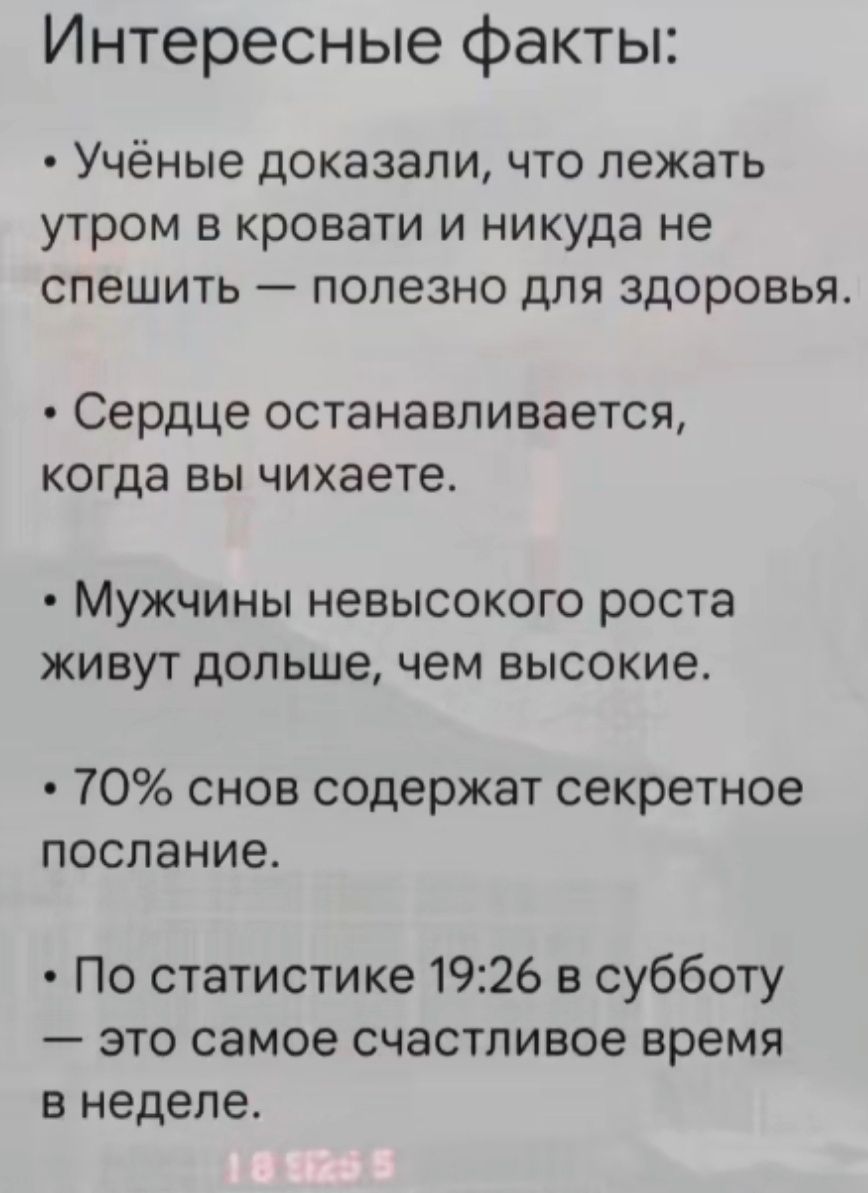 Интересные факты:

- Учёные доказали, что лежать утром в кровати и никуда не спешить — полезно для здоровья.
- Сердце останавливается, когда вы чихаете.
- Мужчины невысокого роста живут дольше, чем высокие.
- 70% снов содержат секретное послание.
- По статистике 19:26 в субботу — это самое счастливое время в неделю.