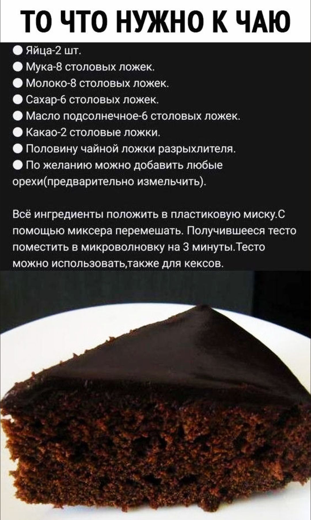 Яйца-2 шт. Мука-8 столовых ложек. Молоко-8 столовых ложек. Сахар-6 столовых ложек. Масло подсолнечное-6 столовых ложек. Какао-2 столовые ложки. Половиной чайной ложки разрыхлителя. По желанию можно добавить любые орехи (предварительно измельчить). Всё ингредиенты положить в пластиковую миску. С помощью миксера перемешать. Получившееся тесто поместить в микроволновку на 3 минуты. Тесто можно использовать, также для кексов.