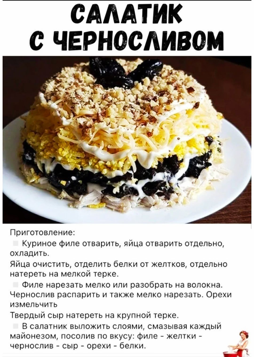 САЛАТИК С ЧЕРНОСЛИВОМ. Приготовление: Курин оно филе отварить, яйца отварить отдельно, охладить. Яйца очистить, разделить белки от желтков, отдельно натереть на мелкой тёрке. Филе нарезать мелко или разобрать на волокна. Чернослив распарить и тоже мелко нарезать. Твёрдый сыр натереть на крупной терке. В салатник уложить слоями, смазывая каждый майонезом; посыпать орехи и булку? (по рецепту). — В итоге получится слоёный салат с черносливом и сыром.