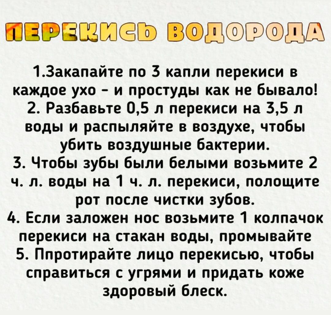 1. Закапайте по 3 капли перекиси в каждое ухо - и простуды как не бывало! 2. Разбавьте 0,5 л перекиси на 3,5 л воды и распыляйте в воздухе, чтобы убить воздушные бактерии. 3. Чтобы зубы были белыми возьмите 2 ч. л. воды на 1 ч. л. перекиси, полощите рот после чистки зубов. 4. Если заложен нос возьмите 1 колпачок перекиси на стакан воды, промывайте. 5. Попробуйте лицом перекисью, чтобы справиться с угрями и придать коже здоровый блеск.