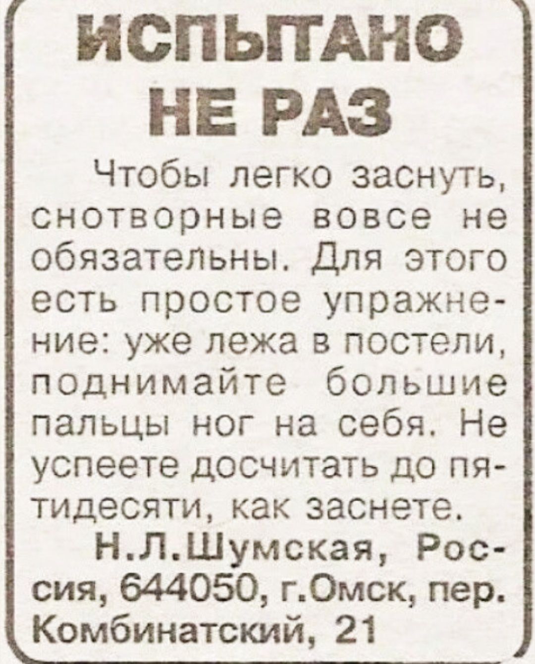 ИСПЫТАНО НЕ РАЗ Чтобы легко заснуть, сонтоврные вовсе не обязательны. Для этого есть простое упражнение: уже лежа в постели, поднимайте большие пальцы ног на себя. Не успеете досчитать до пятидесяти, как заснете. Н.Л.Шумская, Россия, 644050, г. Омск, пер. Комбинатский, 21