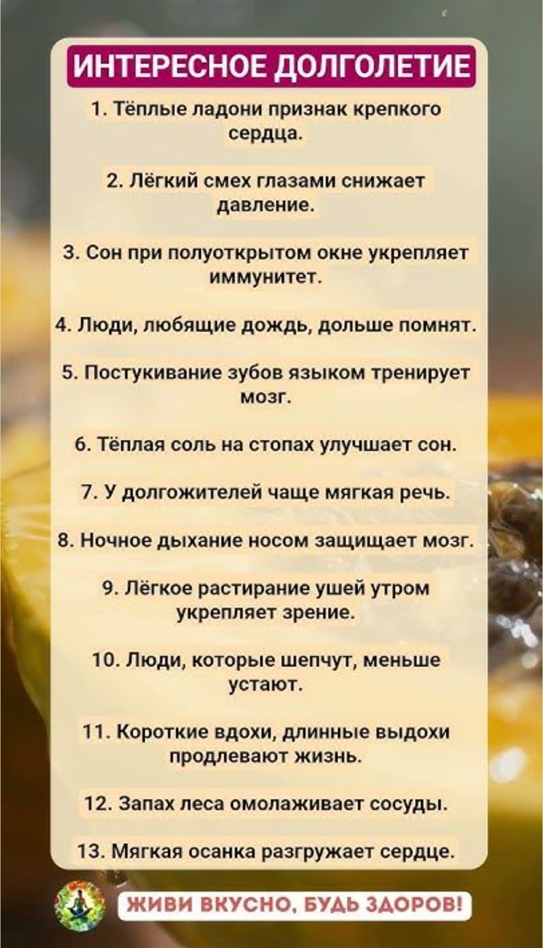 ИНТЕРЕСНОЕ ДОЛГОЛЕТИЕ

1. Тёплые ладони признак крепкого сердца.
2. Лёгкий смех глазами снижает давление.
3. Сон при полуоткрытом окне укрепляет иммунитет.
4. Люди, любящие дождь, дольше помнят.
5. Постукивание зубов языком тренирует мозг.
6. Тёплая соль на стопах улучшаeт сон.
7. У долгожителей чаще мягкая речь.
8. Ночное дыхание носом защищает мозг.
9. Лёгкое растирание ушей утром укрепляет зрение.
10. Люди, которые шепчут, меньше устaют.
11. Короткие вдохи, длинные выдохи проливают жизнь.
12. Запах леса омолаживает сосуды.
13. Мягкая осанка разгружает сердце.