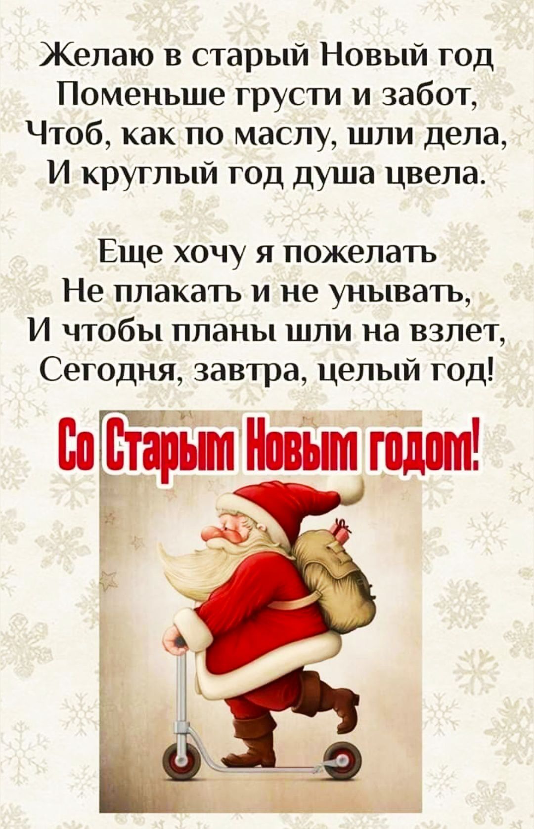 Желаю в старый Новый год Поменьше грусти и забот, Чтоб, как по маслу, шли дела, И круглый год душа цвела. Ещё хочу я пожелать Не плакать и не унывать, И чтобы планы шли на взлет, Сегодня, завтра, целый год! Со Старым Новым годом!