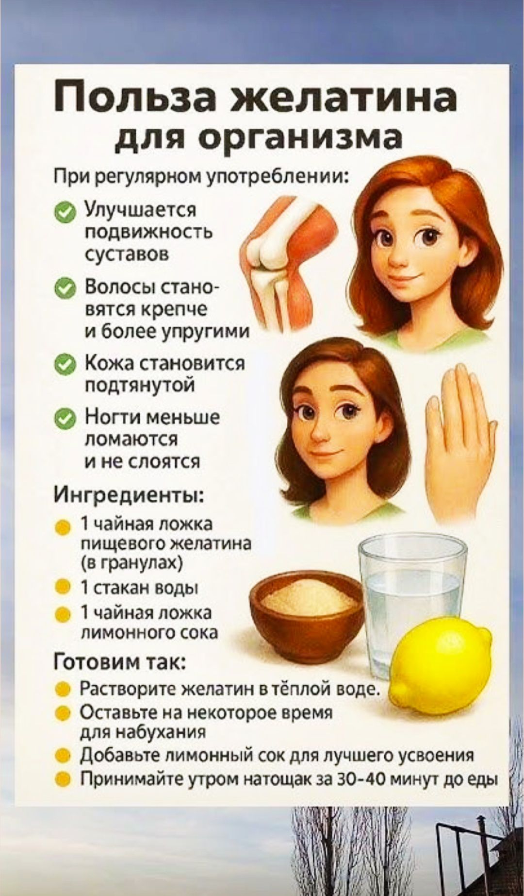 Польза желатина для организма При регулярном употреблении: Улучшаетcя подвижность суставов Волоcы становятся крепче и более упругими Кожа становится подтянутой Ноги меньше ломаются и не слояются Ингредиенты: 1 чайная ложка пищевого желатина (в гранулах) 1 стакан воды 1 чайная ложка лимонного сока Готовим так: Растворите желатин в тёплой воде. Оставьте на некоторое время для набухания Добавьте лимонный сок для лучшего усвоения Принимайте утром натощак за 30–40 минут до еды