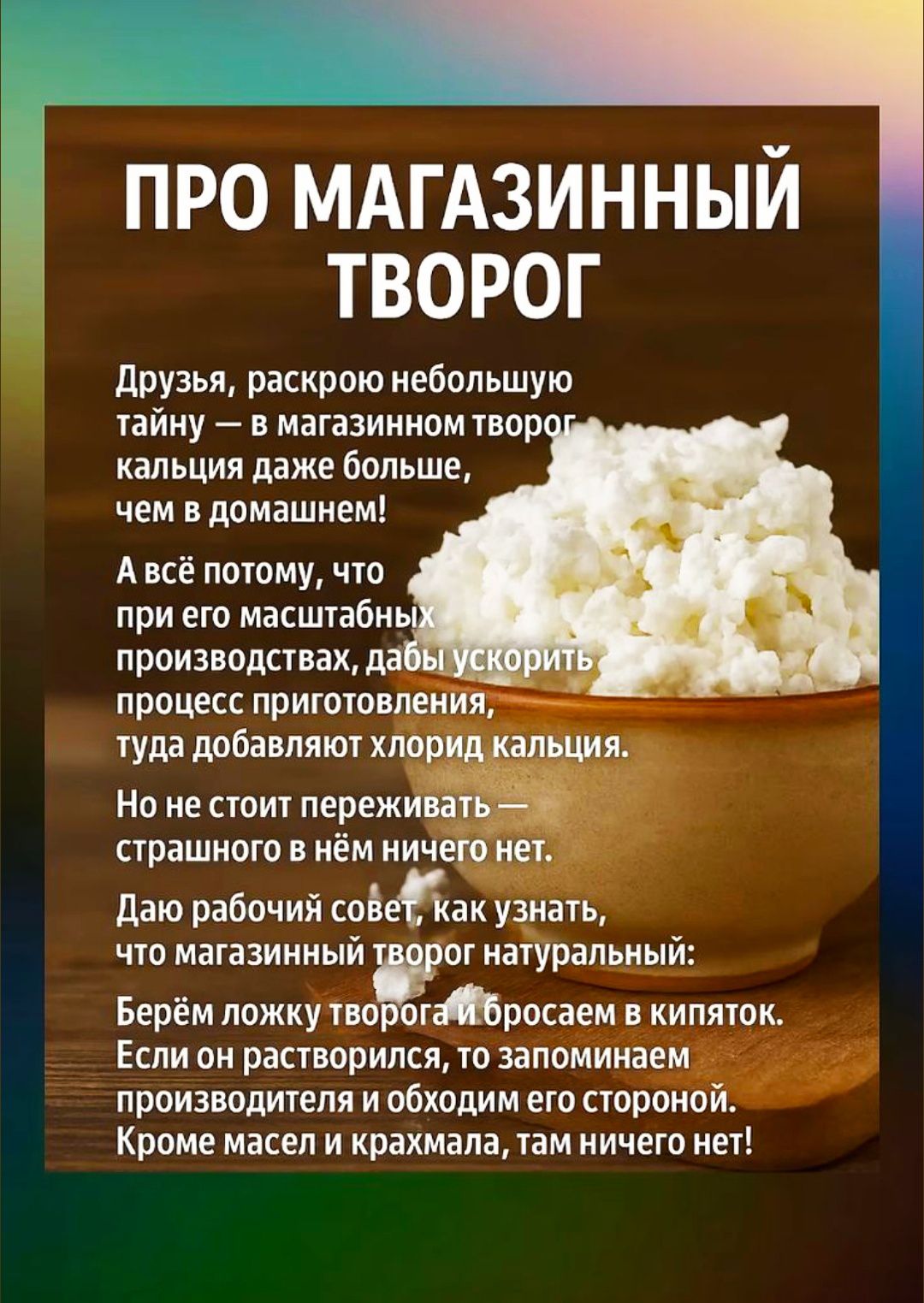 Друзья, раскрою небольшую тайну — в магазинном твороге кальция даже больше, чем в домашнем! А всё потому, что при его масштабных производствах, дабы ускорить процесс приготовления, туда добавляют хлорид кальция. Но не стоит переживать — страшного в нём ничего нет. Дам рабочий совет, как узнать, что магазинный творог натуральный: Берём ложку творога и бросаем в кипяток. Если он растворился, то запоминаем производителя и обходим его стороной. Кроме масел и крахмала, там ничего нет!