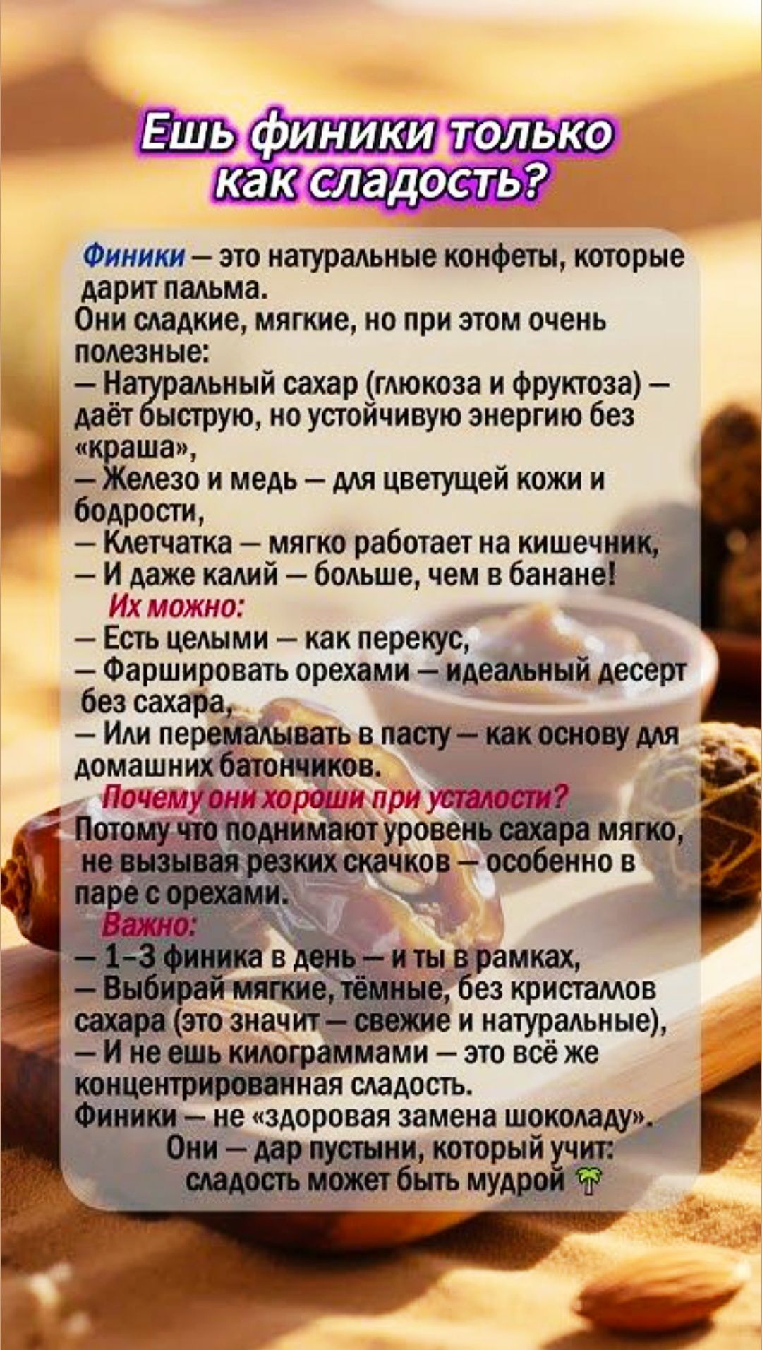 Ешь финики только как сладость? Финики — это натуральные конфеты, которые дарит пальма. Они сладкие, мягкие, полезные: натуральный сахар даёт энергию без краша, железо и мед — для кожи и бодрости, клетчатка — для кишечника, ещё больше сладости, чем банане. Можно есть целыми, фаршировать орехами, или перемалывать в пасту. 1–3 финика в день — и ты в рамках.