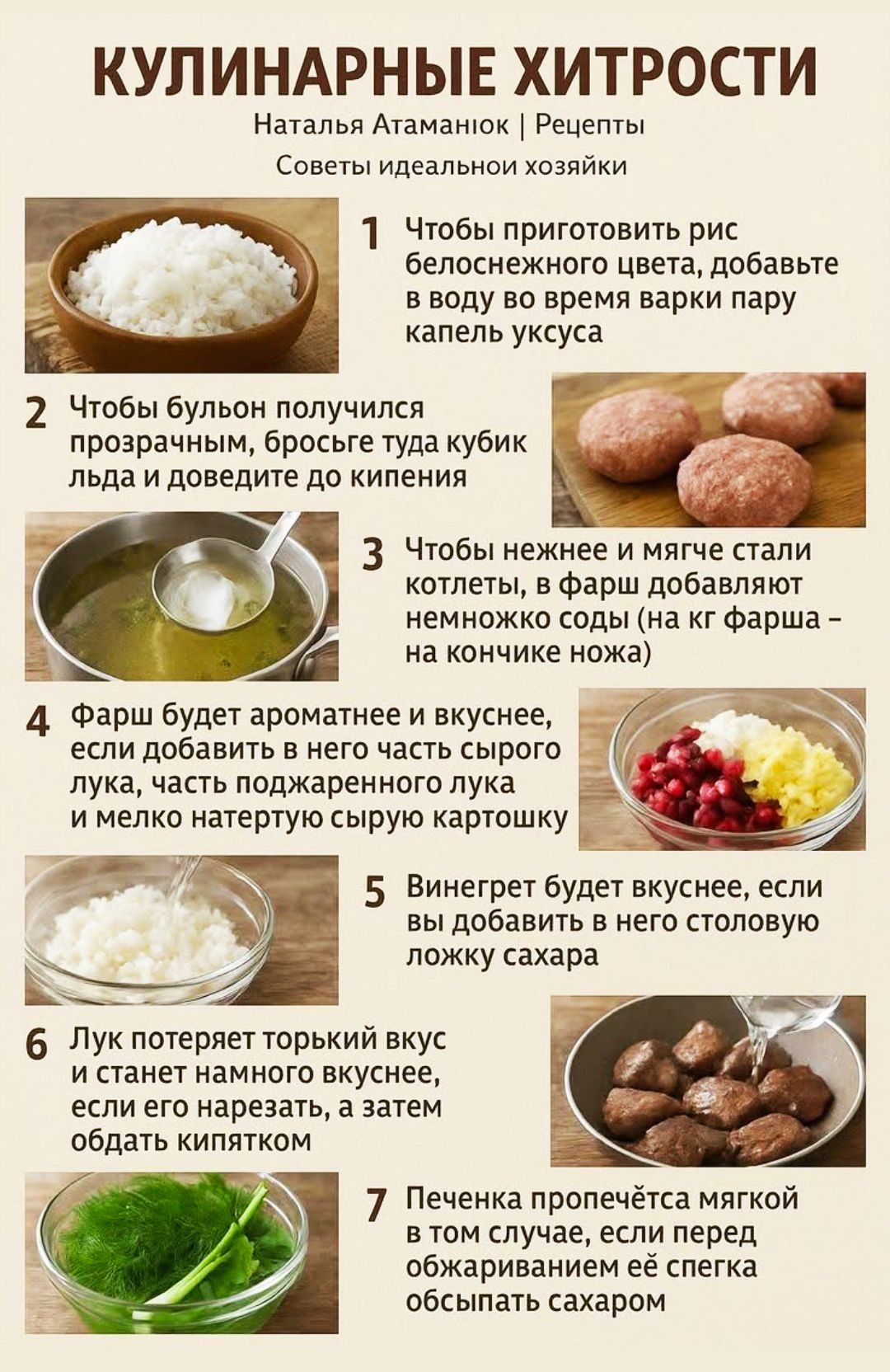 КУЛИНАРНЫЕ ХИТРОСТИ Наталья Атaманюк | Рецепты Советы идеальной хозяйки 1 Чтобы приготовить рис белоснежного цвета, добавьте в воду во время варки пару капель уксуса 2 Чтобы бульон получился прозрачным, бросьте туда кубик льда и доведите до кипения 3 Чтобы нежнее и мягче стали котлеты, в фарш добавляют немного соды (на кончике ножа) 4 Фарш будет ароматнее и вкуснее, если добавить в него часть сырого лука и немного поджаренного лука 5 Винегрет будет вкуснее, если в него добавить столовую ложку сахара 6 Лук потеряет горький вкус и станет вкуснее, если его нарезать, а затем обдать кипятком 7 Печенка пропечётся мягкой, если перед обжариванием слегка обсыпать её сахаром