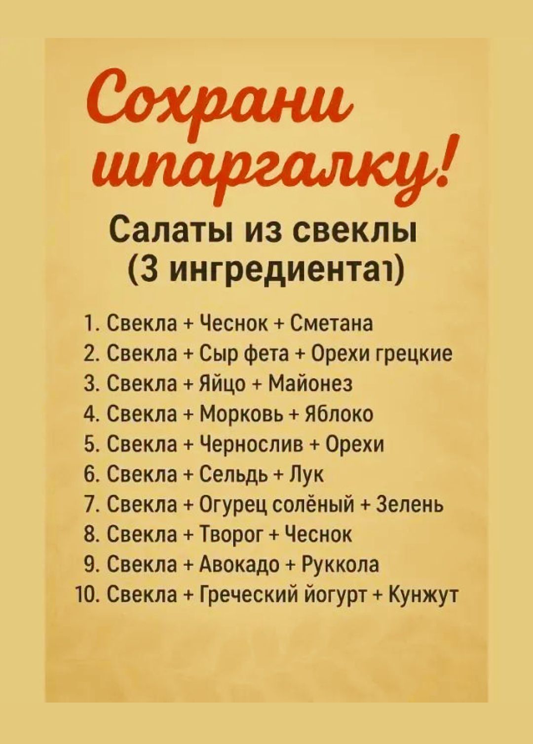 Сохрани шпаргалку! Салаты из свеклы (3 ингредиента) 1. Свекла + Чеснок + Сметана 2. Свекла + Сыр фета + Орехи греческие 3. Свекла + Яйцо + Майонез 4. Свекла + Морковь + Яблоко 5. Свекла + Чернослив + Орехи 6. Свекла + Сельдь + Лук 7. Свекла + Огурец солёный + Зелень 8. Свекла + Творог + Чеснок 9. Свекла + Авокадо + Руккола 10. Свекла + Греческий йогурт + Кунжут