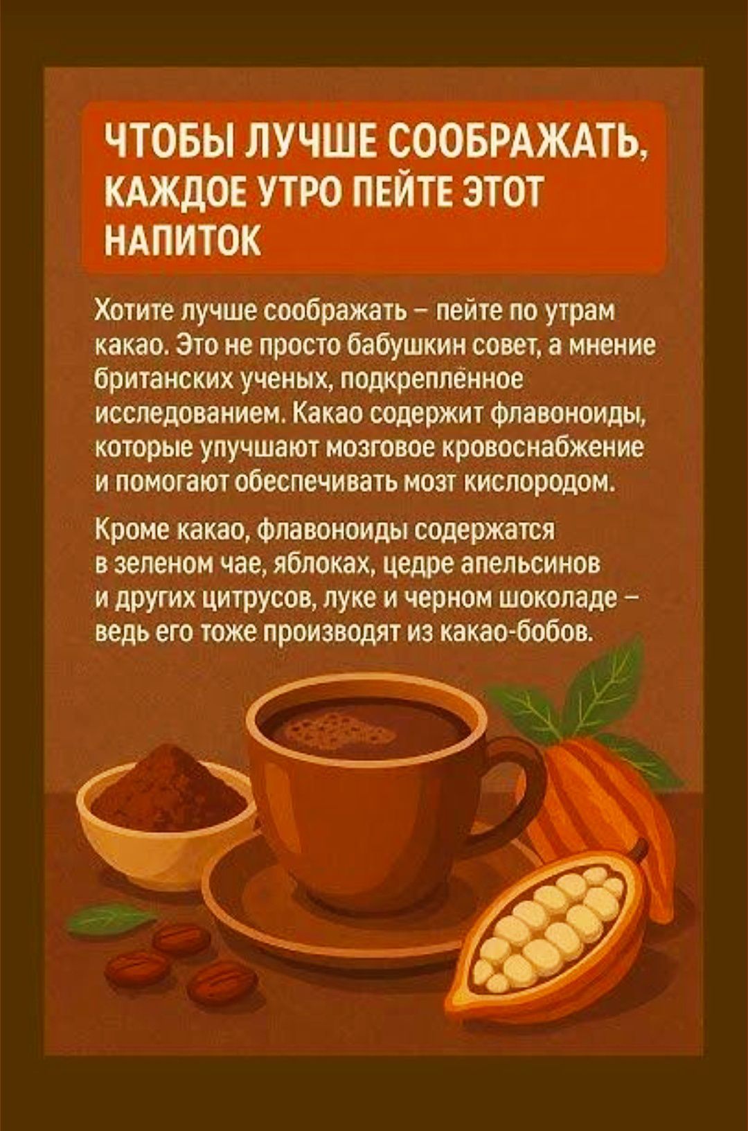 Чтобы лучше соображать, каждое утро пейте какао. Это не бабушкин совет, а мнение учёных: какао содержит флавоноиды, улучшающие мозговое кровоснабжение и кислород. Флавоноиды есть и в зелёном чае, яблоках, цедре апельсинов и в чёрном шоколаде — всё это из какао-бобов.