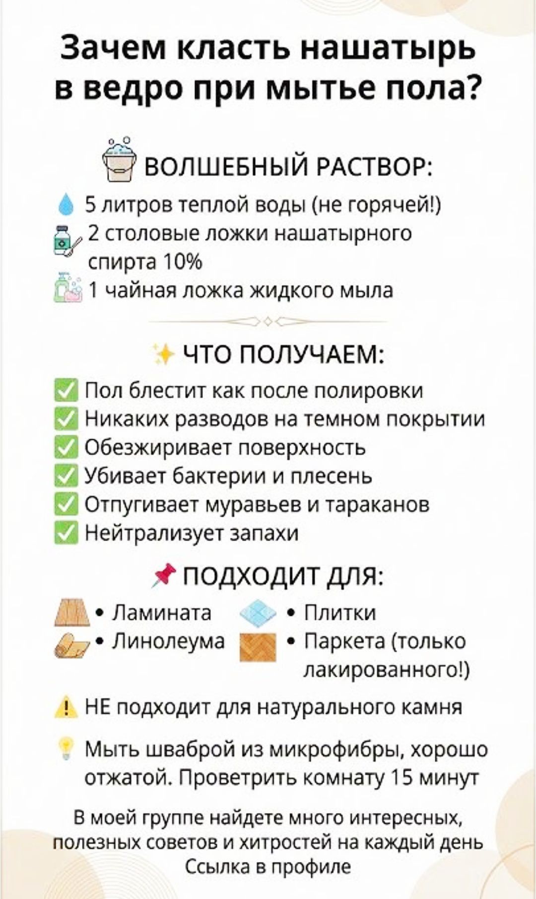 Зачем класть нашатырь в ведро при мытье пола? ВОЛШЕБНЫЙ РАСТВОР: 5 литров теплой воды (не горячей!) 2 столовые ложки нашатырного спирта 10% 1 чайная ложка жидкого мыла ЧТО ПОЛУЧАЕМ: Пол блестит как после полировки Никаких разводов на темном покрытии Обеззараживает поверхность Убивает бактерии и плесень Отпугивает муравьев и тараканов Нейтрализует запахи ПОДХОДИТ ДЛЯ: Ламиината Линолеума Плитки Паркетa (только лакированного!) НЕ подходит для натурального камня Мыть шваброй из микрофибры, хорошо отжать. Проветрить комнату 15 минут