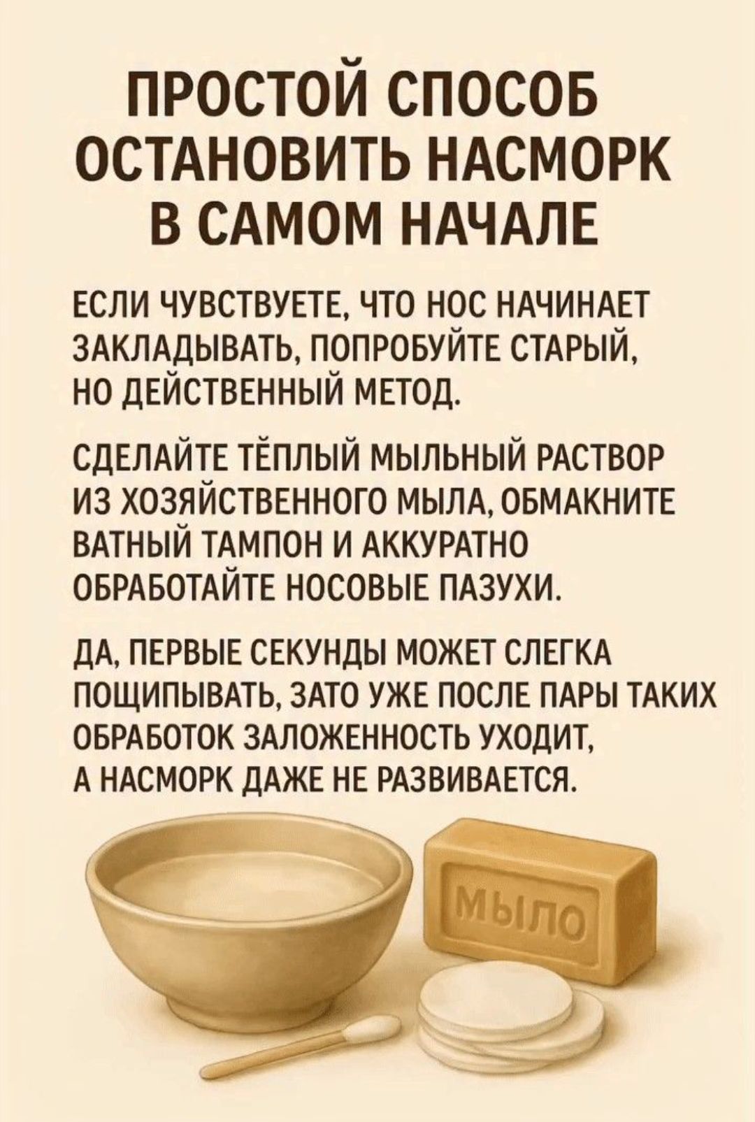 ПРОСТОЙ СПОСОБ ОСТАНОВИТЬ НАСМОРК В САМОМ НАЧАЛЕ. ЕСЛИ ЧУВСТВУЕТЕ, ЧТО НОС НАЧИНАЕТ ЗАКЛАДЫВАТЬ, ПОПРОБУЙТЕ СТАРЫЙ, НО ДЕЙСТВЕННЫЙ МЕТОД. СДЕЛАЙТЕ ТЁПЛЫЙ МЫЛЬНЫЙ РАСТВОР ИЗ ХОЗЯЙСТВЕННОГО МЫЛА, ОБМАКНИТЕ ВАТНЫЙ ТАМПОН И АККУРАТНО ОБРАБОТАЙТЕ НОСОВЫЕ ПАЗУХИ. ДА, ПЕРВЫЕ СЕКУНДЫ МОЖЕТ СЛЕГКА ПОЩИПЫВАТЬ, ЗАТО УЖЕ ПОСЛЕ ПАР ТАКИХ ОБРАБОТОК ЗАЛОЖЕННОСТЬ УХОДИТ.