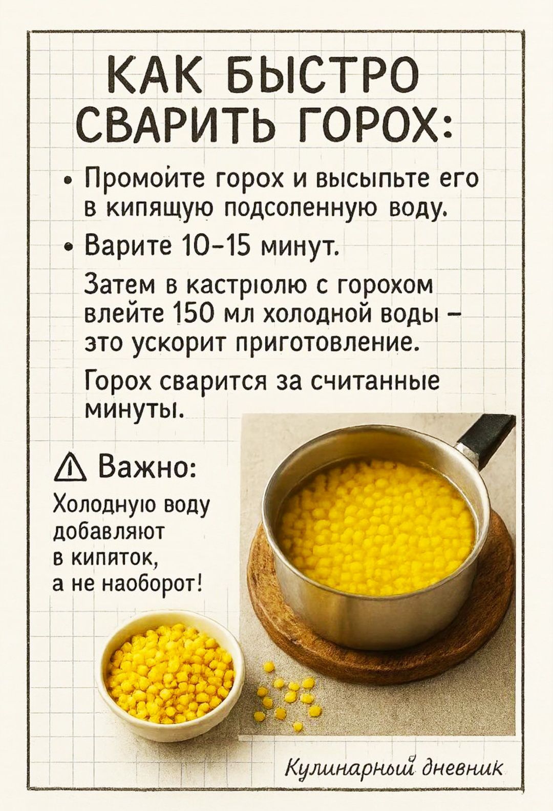 КАК БЫСТРО СВАРИТЬ ГОРОХ:
• Промойте горох и высыпьте его в кипящую подсоленную воду.
• Варите 10–15 минут.
• Затем в кастрюлю с горохом влейте 150 мл холодной воды – это ускорит приготовление.
• Горох варится за считанные минуты.
• Важно: Холодную воду добавляют в кипяток, а не наоборот!