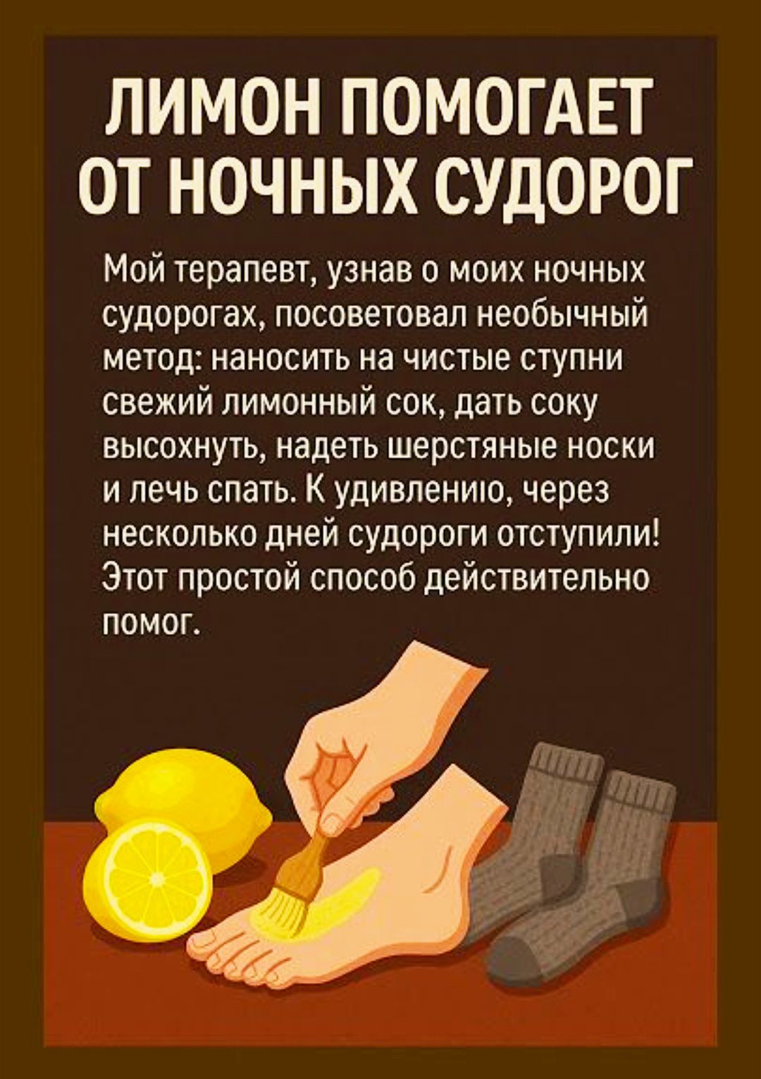 ЛИМОН ПОМОГАЕТ ОТ НОЧНЫХ СУДОРОГ

Мой терапевт, узнав о моих ночных судорогах, посоветовал необычный метод: наносить на чистые ступни свежий лимонный сок, дать соку высохнуть, надеть шерстяные носки и лечь спать. К удивлению, через несколько дней судороги отступили! Этот простой способ действительно помог.