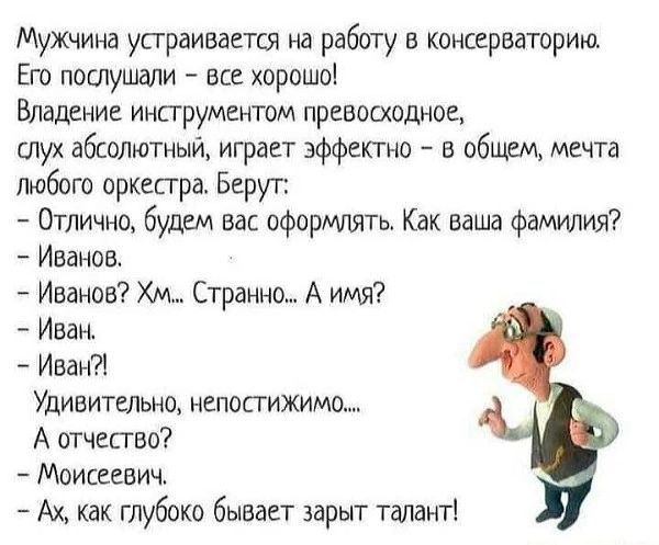 Мужчина устраивается на работу в консерваторию. Его послушали – все хорошо! Владение инструментом превосходное, слух абсолютный, играет эффектно – в общем, мечта любого оркестра. Берут: Отлично, будем вас оформлять. Как ваша фамилия? Иванов. Иванов? Хм... Странно... А имя? Иван!?! Удивительно, непостижимо... А отчество? Моисеевич. - Ах, как глубоко бывает зарыт талант!