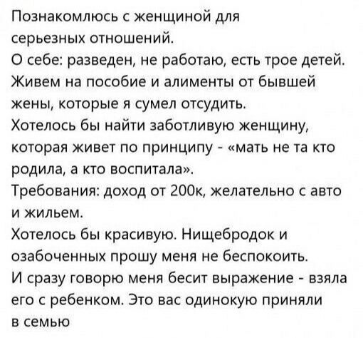 Познакомлюсь с женщиной для серьезных отношений.
О себе: разведён, не работаю, есть трое детей.
Живем на пособие и алименты от бывшей жены, которые я сумел отстоять.
Хотелось бы найти заботливую женщину, которая живет по принципу - 'мать не та, кто родила, а кто воспитала'.
Требования: доход от 200к, желательно с авто и жильём.
Хотелось бы красиво. Нищебродок и озабоченных прошу меня не беспокоить.
И сразу говорю меня бесит выражение - взяла его с ребёнком. Это вас одиноко приняли в семью