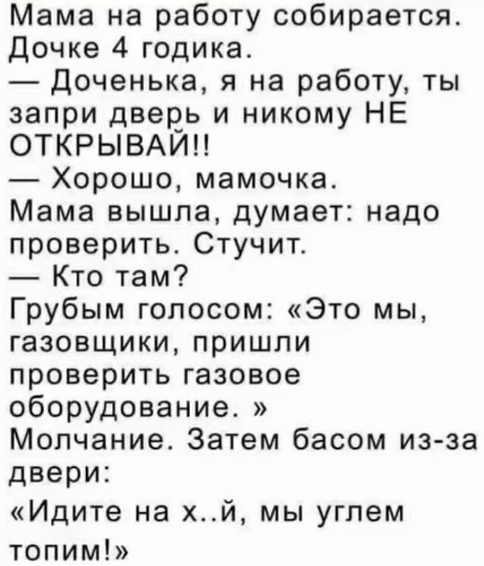 Мама на работу собирается. Дочке 4 годика.
— Доченька, я на работу, ты запри дверь и никому НЕ ОТКРЫВАЙ!!
— Хорошо, мамочка.
Мама вышла, думает: надо проверить. Стучит.
— Кто там?
Грубым голосом: «Это мы, газовщики, пришли проверить газовое оборудование.»
Молчание. Затем басом из-за двери:
— «Идите на х..й, мы углем топим!»