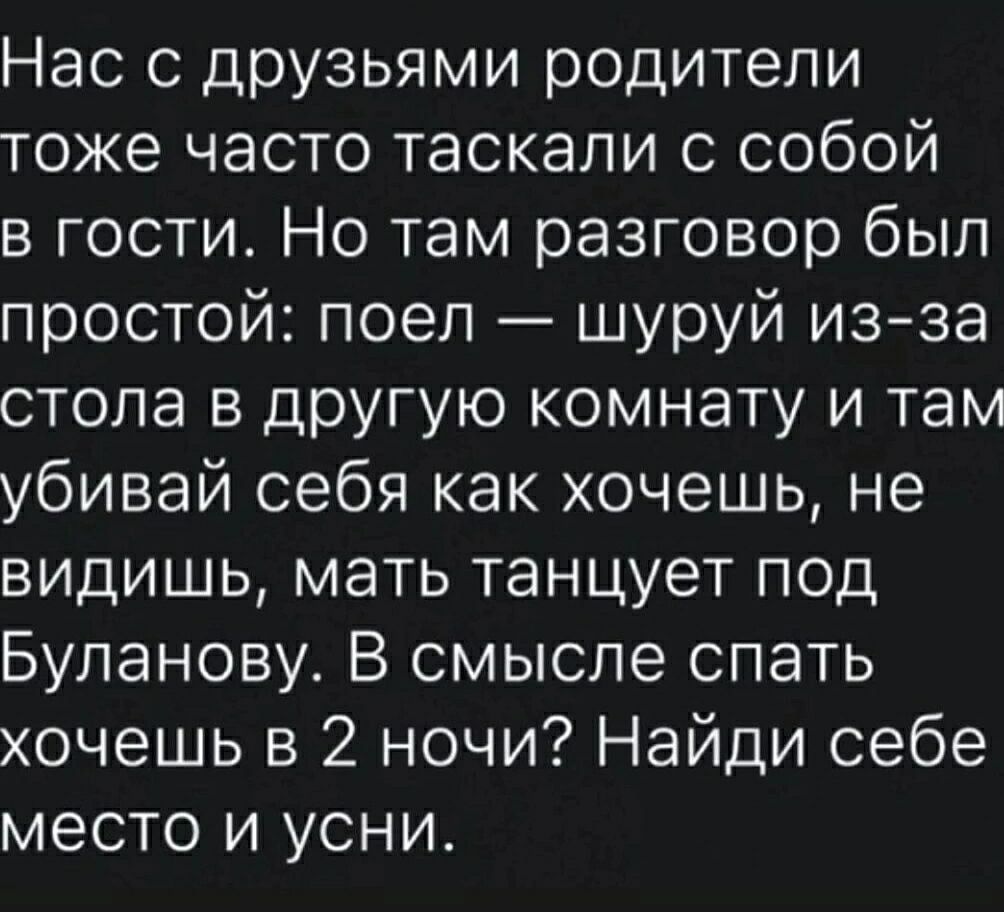 Нас с друзьями родители тоже часто таскали с собой в гости. Но там разговор был простой: поел — шуруй из-за стола в другую комнату и там убивай себя как хочешь, не видишь, мать танцует под Буланову. В смысле спать хочешь в 2 ночи? Найди себе место и усни.
